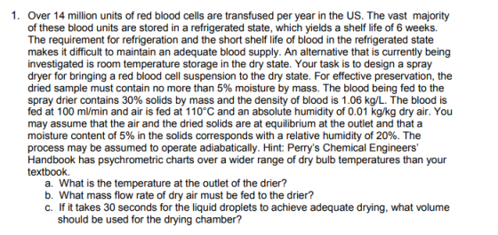 1. Over 14 million units of red blood cells are transfused per year in the US. The vast majority of these blood units are stored in a refrigerated state, which yields a shelf life of 6 weeks. The requirement for refrigeration and the short shelf life of blood in the refrigerated state makes it difficult to maintain an adequate blood supply. An alternative that is currently being investigated is room temperature storage in the dry state. Your task is to design a spray dryer for bringing a red blood cell suspension to the dry state. For effective preservation, the dried sample must contain no more than 5% moisture by mass. The blood being fed to the spray drier contains 30% solids by mass and the density of blood is 1.06 kg/L. The blood is fed at 100 ml/min and air is fed at 110°C and an absolute humidity of 0.01 kg/kg dry air. You may assume that the air and the dried solids are at equilibrium at the outlet and that a moisture content of 5% in the solids corresponds with a relative humidity of 20%. The process may be assumed to operate adiabatically. Hint: Perrys Chemical Engineers Handbook has psychrometric charts over a wider range of dry bulb temperatures than your textbook. a. What is the temperature at the outlet of the drier? b. What mass flow rate of dry air must be fed to the drier? c. If it takes 30 seconds for the liquid droplets to achieve adequate drying, what volume should be used for the drying chamber?