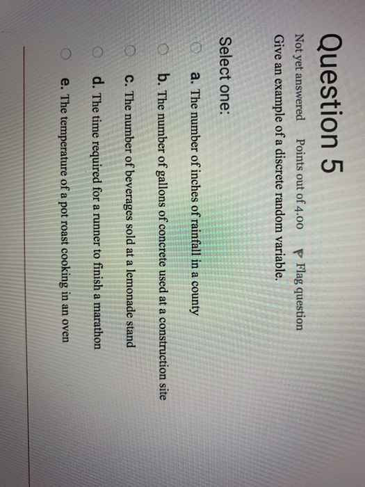 Question 5 Not yet answered Points out of 4.00 P Flag question Give an example of a discrete random variable. Select one: a. The number of inches of rainfall in a county Ob. The number of gallons of concrete used at a construction site C. The number of beverages sold at a lemonade stand d. The time required for a runner to finish a marathon e. The temperature of a pot roast cooking in an oven