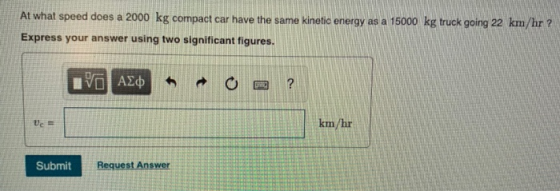 At what speed does a 2000 kg compact car have the same kinetic energy as a 15000 kg truck going 22 km/hr ? Express your answer using two significant figures. km/hr Submit Request Answer