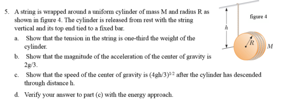 A string is wrapped around a uniform cylinder of mass M and radius R as shown in figure 4. The cylinder is released from rest with the string vertical and its top end tied to a fixed bar. a. Show that the tension in the string is one-third the weight of the 5. figure 4 cylinder Show that the magnitude of the acceleration of the center of gravity is 2g/3 Show that the speed of the center of gravity is (4gh/3)12 after the cylinder has descended through distance h. b. c. dyyour aswer to part (e) with the energy approach. Verify your answer to part (c) with the energy approach. d.