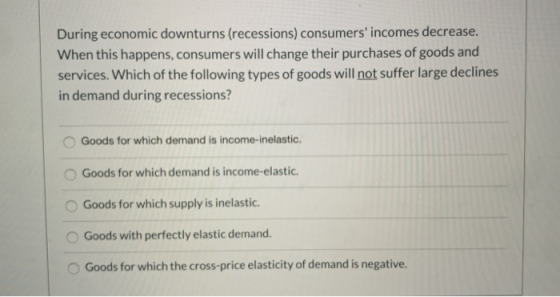 During economic downturns (recessions) consumers incomes decrease. When this happens, consumers will change their purchases