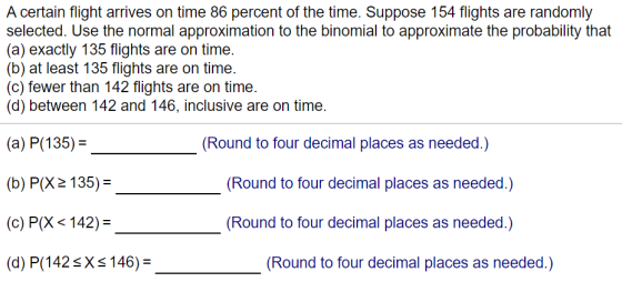A certain flight arrives on time 86 percent of the time. Suppose 154 flights are randomly selected. Use the normal approximat