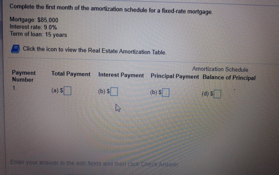 Complete the first month of the amortization schedule for a fixed-rate mortgage. Mortgage: $85,000 Interest rate: 9.0% Term o