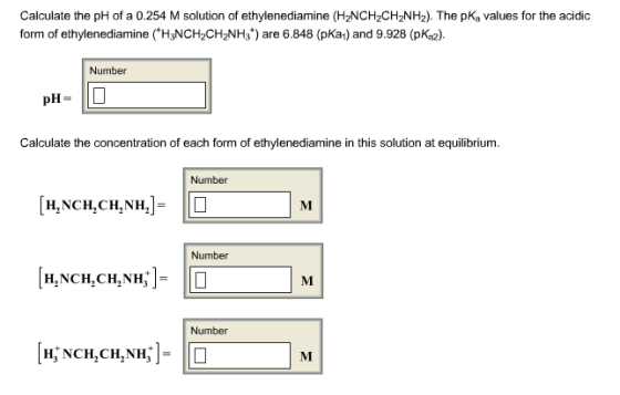 Calculate the pH of a 0.254 M solution of ethylenediamine (HzNCH2CHzNH2). The pK, values for the acidic form of ethylenediamine (H3NCH2CH2NH3) are 6.848 (pKa) and 9.928 (pKa2). Number pH-ID Calculate the concentration of each form of ethylenediamine in this solution at equilibrium. Number [H.NCH,CMNH]D Number Number