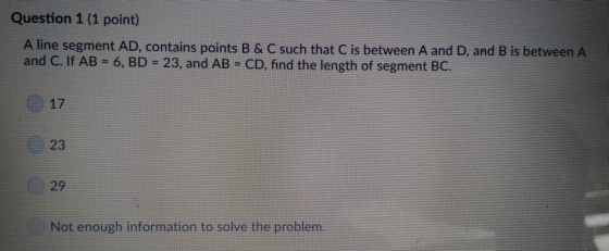 Question 1 (1 point) A line segment AD, contains points B & C such that C is between A and D, and B is between A and C. If AB