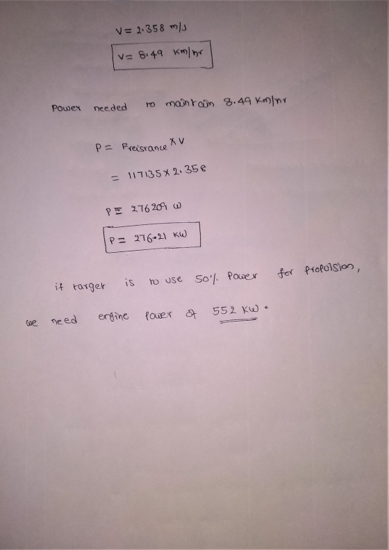 V=2.358 m/s I = 8.49 Km/hr Power needed to maintain 8.49 Km/nr. P= Freisrance Xv - 117135x2.358 PE 276209 w P= 276.21 kW powe