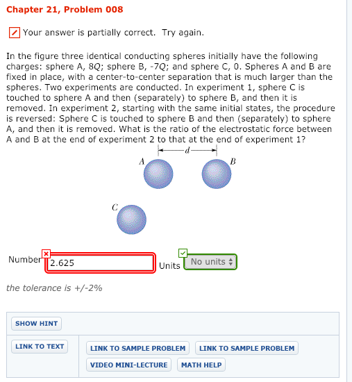Chapter 21, Problem 008 Your answer is partially correct. Try again. In the figure three identical conducting spheres initially have thelowing charges: sphere A, 8Q: sphere B, -7Q; and sphere C, 0. Spheres A and B are fixed in place, with a center-to-center separation that is much larger than the spheres. Two experiments are conducted. In experiment 1, sphere C is touched to sphere A and then (separately) to sphere B, and then it is removed. In experiment 2, starting with the same initial states, the procedure is reversed: Sphere C is touched to sphere B and then (separately) to sphere A, and then it is removed. What is the ratio of the electrostatic force between A and B at the end of experiment 2 to that at the end of experiment 1? Number TT2.625 No units Units the tolerance is +/-2% SHOW HINT LINK TO TEXT LINK TO SAMPLE PROBLEM LINK TO SAMPLE PROBLEM VIDEO MINI-LECTURE MATH HELP