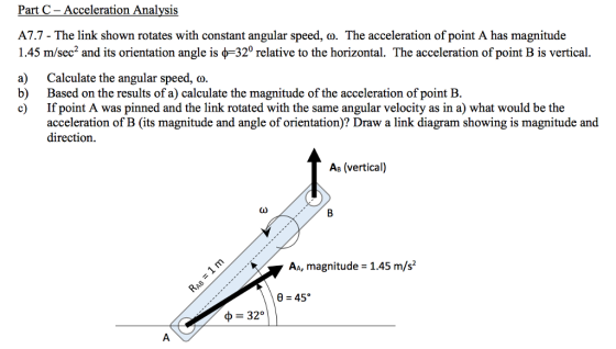 Part C- Acceleration Analysis A7.7 - The link shown rotates with constant angular speed, co. The acceleration of point A has magnitude 1.45 m/sec and its orientation angle is ?-320 relative to the horizontal. The acceleration of point B is vertical. a) Calculate the angular speed, ? b) Based on the results of a) calculate the magnitude of the acceleration of point B. c) If point A was pinned and the link rotated with the same angular velocity as in a) what would be the acceleration of B (its magnitude and angle of orientation)? Draw a link diagram showing is magnitude and direction. As (vertical) AA, magnitude 1.45 m/s2 ? 32°