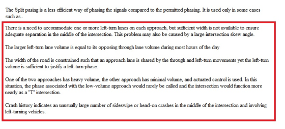The Split pasing is a less efficient way of phasing the signals compared to the permitted phasing. It is used only in some cases such as. There is a need to accommodate one or more left-turn lanes on each approach, but sufficient width is not available to ensure adequate separation in the middle of the intersection. This problem may also be caused by a large intersection skew angle. The larger left-turn lane volume is equal to its opposing through lane volume during most hours of the day The width of the road is constrained such that an approach lane is shared by the through and left-turn movements yet the left-turn volume is sufficient to justify a left-turn phase. One of the two approaches has heavy volume, the other approach has minimal volume, and actuated control is used. In this situation, the phase associated with the low-volume approach would rarely be called and the intersection would function more nearly as a T intersection. Crash history indicates an unusually large number of sideswipe or head-on crashes in the middle of the intersection and involving left-turning vehicles.
