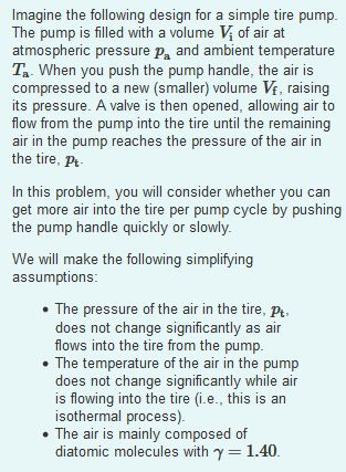Imagine the following design for a simple tire pump The pump is filled with a volume V4 of air at atmospheric pressure pa and ambient temperature Ta When you push the pump handle, the air is compressed to a new (smaller) volume Vf, raising its pressure. A valve is then opened, allowing air to flow from the pump into the tire until the remaining air in the pump reaches the pressure of the air in the tire, pt In this problem, you will consider whether you can get more air into the tire per pump cycle by pushing the pump handle quickly or slowly We will make the following simplifying assumptions . The pressure of the air in the tire, pt does not change significantly as air flows into the tire from the pump . The temperature of the air in the pump does not change significantly while air is flowing into the tire (i.e., this is an isothermal process) . The air is mainly composed of diatomic molecules with y 1.40