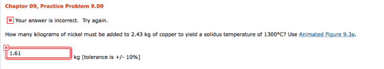 Chapter 09, Practice Problem 9.09 Your answer is incorrect. Try again. How many kilograms of nickel must be added to 2.43 kg of copper to yield a solidus temperature of 1300°C? Use Animated Fig 1.61 kg [tolerance is +/-1096]