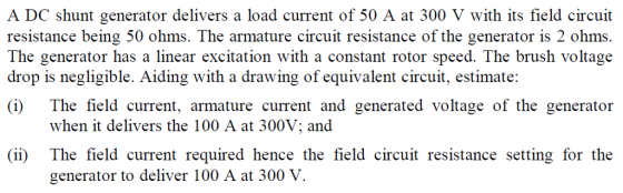 A DC shunt generator delivers a load current of 50 A at 300 V with its field circuit resistance being 50 ohms. The armature circuit resistance of the generator is 2 ohms The generator has a linear excitation with a constant rotor speed. The brush voltage drop is negligible. Aiding with a drawing of equivalent circuit, estimate: i) The field current, armature current and generated voltage of the generator when it delivers the 100 A at 300V; and (ii) The field current required hence the field circuit resistance setting for the generator to deliver 100 A at 300 V