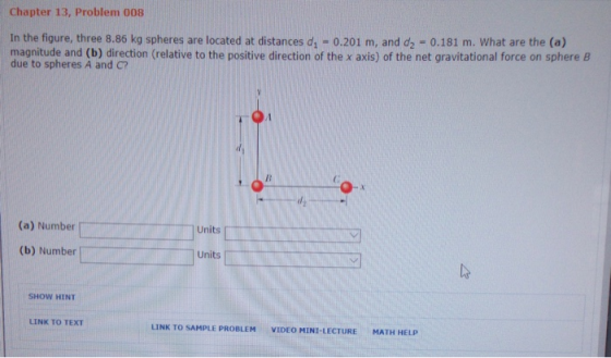 Chapter 13, Problem 008 In the figure, three 8.86 kg spheres are located at distances d1 due to spheres A and C? 0.201 m, and d2 = 0.181 m. what are the (a) mahituharnd ( direction (relative to the positive direction of the x axis) of the net gravitational force on sphere B (a) Number Units (b) Number Units SHOW HINT LINK TO TEXT LINK TO SAMPLE PROBLEM VIDEO MINI-LECTURE MATH HELP