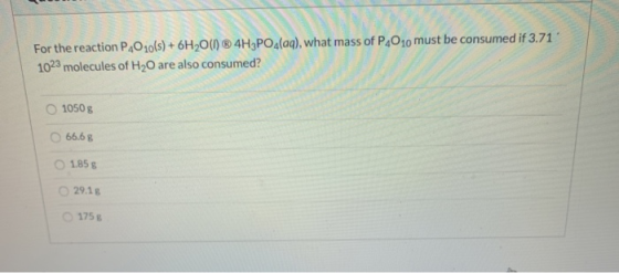For the reaction PO 10(s) + 6H20(1) ® 4H3PO4(aq), what mass of P,010 must be consumed if 3.71 1023 molecules of H2O are also