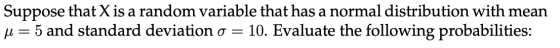 Suppose that X is a random variable that has a normal distribution with mean u= 5 and standard deviation o = 10. Evaluate the