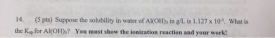 14. (5 pts) Suppose the solubility in water of Al(OH)3 in g/L is 1.127 x 109. What is the K» for Al(OH)3? You must show the i