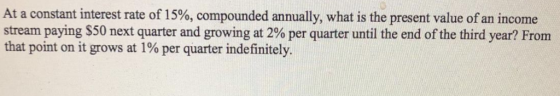 At a constant interest rate of 15%, compounded annually, what is the present value of an income stream paying $50 next quarter and growing at 2% per quarter until the end of the third year? From that point on it grows at 1% per quarter indefinitely.