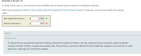 Exercise 3-24 (LO. 7) In 2018, Simon, age 12, has interest income of $4,800 and no earned income. He has no investment expenses Click here to access the 2018 tax rate schedule and 2018 Estate and Trust Tax Rate Schedule. If required, round the tax liability the nearest dollar. 2,700 Net unearned income is Simons total tax is 375 X Feedback Check My Work To reduce the tax savings that result from shifting income from parents to children, the net unearned income (commonly called investment income) of certain children is taxed using special rules. This provision, commonly referred to as the kiddie tax, applies to any child who is under age 19 (or under age 24 if a full-time student)