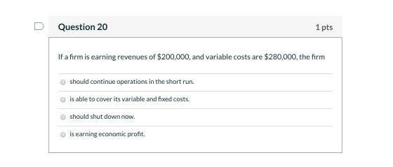 Question 20 1 pts If a firm is earning revenues of $200,000, and variable costs are $280,000, the firm should continue operat