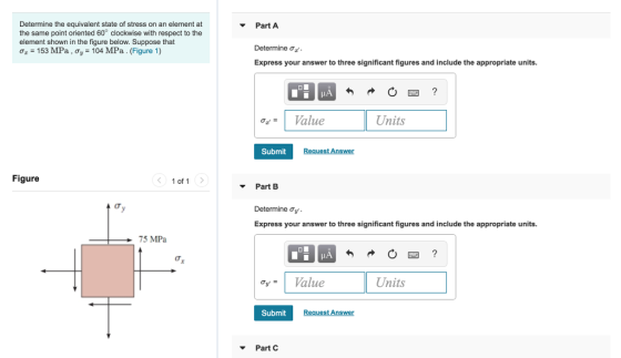 Determine the equivalent state of stress on an element at the same point oriented 60° clockwise with respect to the element shown in the figure below. Suppose that Tz-153 MPa , ơ,-104 MPa. (Figure 1) PartA Determine ơz Express your answer to three significant figures and include the appropriate units. HA oValue Units Submit Figure 1 of 1 Part B Express your answer to three significant figures and include the appropriate units. 75 MPa v= 1 Value Units Submit Part C