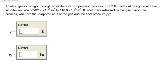 An ideal gas is brought through an isothermal compression process. The 2.00 moles of gas go from having an initial volume of 202.2 106 m3 to 116.9 10 m3. f 8290 J are released by the gas during this process, what are the temperature T of the gas and the final pressure p? Number Number Pa