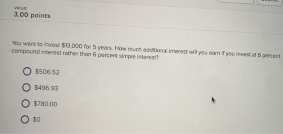 value: 3.00 points You want to invest $13,000 for 5 years. How much additional interest will you earn if you invest at 6 percent compound interest rather than 6 percent simple interest? O $506.52 O $496.93 $780.00 $0