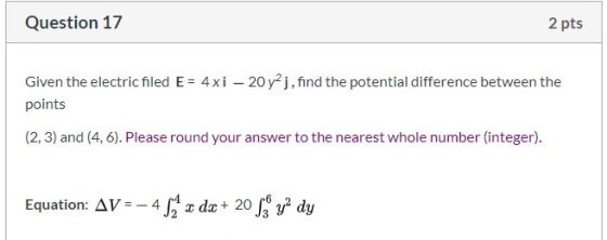 Question 17 2 pts Given the electric filed E = 4xi – 20y2j, find the potential difference between the points (2, 3) and (4.6)