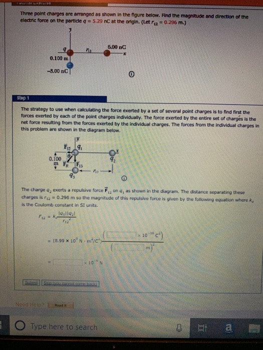 Three point charges are arranged as shown in the figure below. Find the magnitude and direction of the electric force on the particle q 5.29 nC at the origin. (Let ri2 0.296 m.) 6.00 nC 0.100 m -3.00 nC step 1 The strategy to use when calculating the force exerted by a set of several point charges is to find first the forces exerted by each of the point charges individually. The force exerted by the entire set of chargés is the net force resulting from the forces exerted by the individual charges. The forces from the individual charges in this problem are shown in the diagram below. 12 0.100 The charge q, exerts a repulsive force F, on g, as shown in the diagram. The distance separating these charges is r1 0.296 m so the magnitude of this repulsive force is given by the following equation where ke is the Coutomb constant in SI units. * 10 1 (8.99 x 10, N- Type here to search