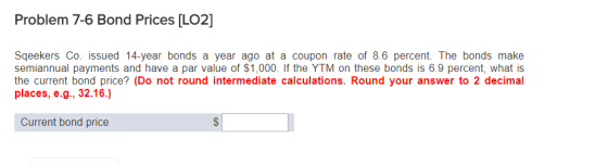 Problem 7-6 Bond Prices [L02] Sqeekers Co. issued 14-year bonds a year ago at a coupon rate of 8.6 percent. The bonds make semiannual payments and have a par value of $1,000. If the YTM on these bonds is 6.9 percent, what is the current bond price? (Do not round intermediate calculations. Round your answer to 2 decimal places, e.g., 32.16.) Current bond price