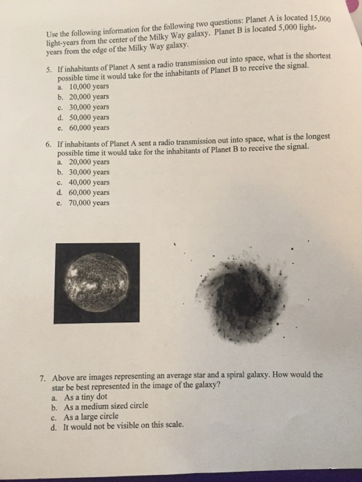 Use the following information for the following two questions: Planet A is located 15 light-years from the center of the Milky Way galaxy. Planet B is located 5,000 light years from the edge of the Milky Way galaxy 15,000 5. If inhabitants of Planet A sent a radio transmission out into space, what is the shortest possible time it would take for the inhabitants of Planet B to receive the signal. a. 10,000 years b. 20,000 years c. 30,000 years d. 50,000 years e. 60,000 years If inhabitants of Planet A sent a radio transmission out into space, what is the longest possible time it would take for the inhabitants of Planet B to receive the signal. a. 20,000 years b. 30,000 years c. 40,000 years d. 60,000 years e. 70,000 years 6. bove are images representing an average star and a spiral galaxy. How would the star be best represented in the image of the galaxy? a. As a tiny dot b. As a medium sized circle c. As a large circle d. It would not be visible on this scale 7. A