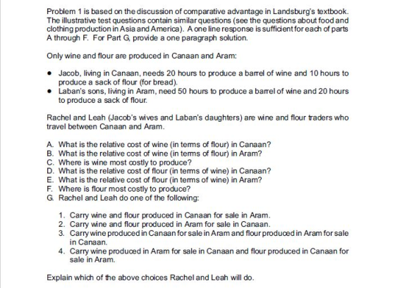 Problem 1 is based on the discussion of comparative advantage in Landsburgs textbook. The illustrative test questions contain similar questions (see the questions about food and clothing production in Asia and America). A one line response is sufficient for each of parts A through F. For Part G, provide a one paragraph solution. Only wine and flour are produced in Canaan and Aram: Jacob, living in Canaan, needs 20 hours to produce a barrel of wine and 10 hours to * produce a sack of flour (for bread). Labans sons, living in Aram, need 50 hours to produce a barel of wine and 20 hours to produce a sack of flour Rachel and Leah (Jacobs wives and Labans daughters) are wine and flour traders who travel between Canaan and Aramm A. What is the relative cost of wine (in terms of flour) in Canaan? B. What is the relative cost of wine (in terms of flour) in Aram? C. Where is wine most costly to produce? D. What is the relative cost of flour (in terms of wine) in Canaan? E. What is the relative cost of flour (in terms of wine) in Aram? F. Where is flour most costly to produce? G. Rachel and Leah do one of the following: 1. Carry wine and flour produced in Canaan for sale in Aram 2. Carry wine and flour produced in Aram for sale in Canaan 3. Carry wine produced in Canaan for sale in Aram and flour produced in Aram for sale in Canaan. 4. Carry wine produced in Aram for sale in Canaan and flour produced in Canaan for sale in Aram. Explain which of the above choices Rachel and Leah will do