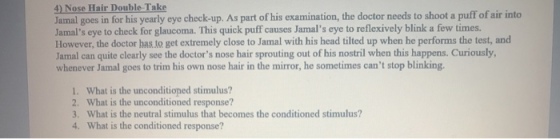 4) Nose Hair Double Take Jamal goes in for his yearly eye check-up. As part of his examination, the doctor needs to shoot a puff of air into Jamals eye to check for glaucoma. This quick puff causes Jamals eye to reflexively blink a few times. However, the doctor has.to get extremely close to Jamal with his head tilted up when he performs the test, and Jamal can quite clearly see the doctors nose hair sprouting out of his nostril when this happens. Curiously, whenever Jamal goes to trim his own nose hair in the mirror, he sometimes cant stop blinking. L. What is the unconditioned stimulus? 2. What is the unconditioned response? 3. What is the neutral stimulus that becomes the conditioned stimulus? 4. What is the conditioned response?