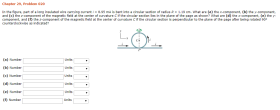 Chapter 29, Problem 020 In the figure, part of a long insulated wire carrying current-8.95 mA is bent into a circular section of radius R 1.19 cm. what are (a) the x-component, (b) the y-component, and (c) the z-component of the magnetic field at the center of curvature C if the circular section lies in the plane of the page as shown? What are (d) the x-component, (e) the y- component, and (f) the z-component of the magnetic field at the center of curvature C if the circular section is perpendicular to the plane of the page after being rotated 90° counterclockwise as indicated? (a) Number (b) Number (c) Number (d) Number (e) Number (f) Number Units Units Units Units Units Units