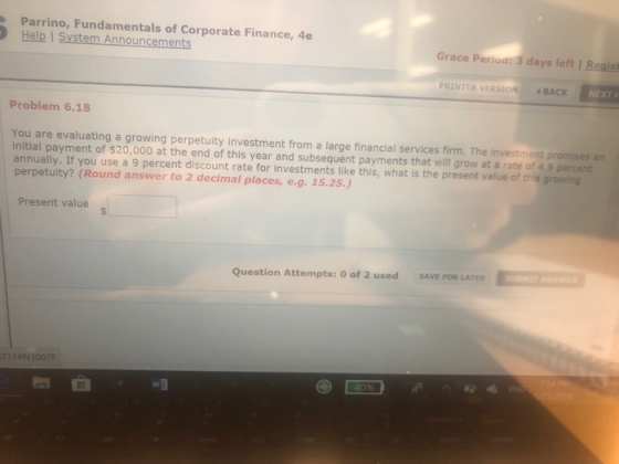 Parrino, Fundamentals of Corporate Finance, 4e Help I System Announcements Grace Period: 3 days left I Regist PRINTER VERSION 4 BACK NEXT Problem 6.18 You are evaluating a growing perpetuity investment from a large financial services firm. The investment promises an initial payment of $20,000 at the end of this year and subsequent payments that will grow at a rate of 4.9 percent annually. If you use a 9 percent discount rate for investments like this, what is the present value of this growing perpetuity? (Round answer to 2 decimal places, e.g. 15.25.) Present value SAVE FOR LATER Question Attempts: O of 2 used 731 #N1007F
