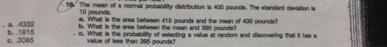 16. The mean of a normal probability distribution is 400 pounds. The standard deviation is 10 pounds. a. What is the area between 415 pounds and the mean of 400 pounds? . a. .4332 b. .1915 c. .3085 b What is the area between the mean and 395 pounds? .с. What is the probability of selecting a value at random and discovering that it has a value of less than 395 pounds?