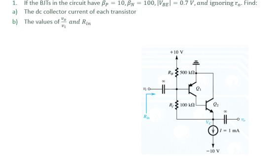 a) b) 1. If the BJTs in the circuit have Pp 10, BN 100, IVBE0.7 V, and ignoring ro. Find: The dc collector current of each transistor The values of o and Rin +10 V 21 100 kΩ 02 Rin 马 -10 V