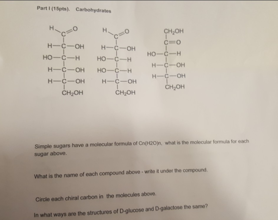 Part I (15pts). Carbohydrates CH2OH H-C-OH H-C OH HO-C-H HO H-C-OH H-C-OH CH2OH H-C-OH H-C-OH CH2OH CH2OH Simple sugars have a molecular formula of Cn(120)n, what is the molecular formula for each sugar above. What is the name of each compound above-write it under the compound. Circle each chiral carbon in the molecules above. In what ways are the structures of D-glucose and D-galactose the same?