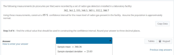 The following measurements (in picocuries per liter) were recorded by a set of radon gas detectors installed in a laboratory facility: 382, 361.2, 333, 348.3, 385.1, 332.2, 380.7 Using these measurements, construct a 95 % confidence interval for the mean level of radon gas present in the facility. Assume the population is approximately normal. Copy Data Step 3 of 4: Find the critical value that should be used in constructing the confidence interval. Round your answer to three decimal places Tables Keypad Answer How to enter your answer Sample mean 360.36 Sample standard deviation 23.03 Previous step answers