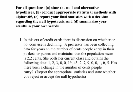 For all questions: (a) state the null and alternative hypotheses, (b) conduct appropriate statistical methods with alpha-.05, (c) report your final statistics with a decision regarding the null hypothesis, and (d) summarize your results in your own words. 1. In this era of credit cards there is discussion on whether or not coin use is declining. A professor has been collecting data for years on the number of cents people carry in their pockets or purses and maintains that the population mean is 2.2 cents. She polls her current class and obtains the following data: 1, 2, 3, 0, 0, 19, 43, 2, 7, 9, 0, 0, 1, 0, 5. Has there been a change in the number of cents people carry? (Report the appropriate statistics and state whether you reject or accept the null hypothesis)
