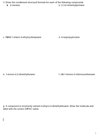 3. Draw the condensed structural formula far each of the following compaunds h. 2,3,4 trimethylpentane a. 2-nonene c. trans-1-choro-3-ethycyclaheptane d. 4-isoprapyloctane e.1-broma-2,2-dimethylbutane f. cls-1-bromo-3-chlorocycchexane g. A compound is incorrectly named 2-ethyl-2,4-dimethylhexane. Draw the malecule and label with the carrect IUPAC name