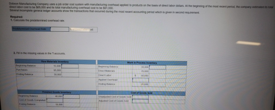 Dobson Manufacturing Company uses a job order cost system with manufacturing overhead applied to products on the basis of direct labor dolars. At the beginning of the most recent direct labor cost to be $65,000 and its total manufacturing overhead cost to be $91,000 Several incomplete general ledger accounts show the transactions that occurred during the most recent accounting perlod which is given in second requirement. Required: 1. Calculate the predetermined overhead rate Rate ost 2. Fill in the missing values in the T-accounts. Work in Process Inventory Beginning Balance 15,000 95,000 30,000 Beginning Balance Direct Materials Direct Labor Applied Overhead Ending Balance 30,000 7D,000 S 50,000 Ending Balance 20,000 Goods l Cost of Goods Sold Beginning Balance 40.000 Unadjusted Cost of Goods Sold of Goods Complated Cost of Goods Sold Ending Balance 50,000