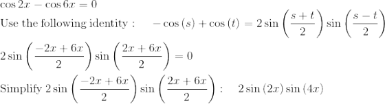 \\\cos 2x -\cos 6x=0\\\mathrm{Use\:the\:following\:identity}:\quad \:-\cos \left(s\right)+\cos \left(t\right)=2\sin \left(\frac{s+t}{2}\right)\sin \left(\frac{s-t}{2}\right)\\\\2\sin \left(\frac{-2x+6x}{2}\right)\sin \left(\frac{2x+6x}{2}\right)=0\\\\\mathrm{Simplify}\:2\sin \left(\frac{-2x+6x}{2}\right)\sin \left(\frac{2x+6x}{2}\right):\quad 2\sin \left(2x\right)\sin \left(4x\right)\\\\