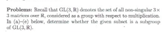 Problems: Recall that GL(3, R) denotes the set of all non-singular 3× 3 ats over R, considered as a group with respect to multiplication. In (a)-(e) below, determine whether the given subset is a subgroup of GL(3, R).