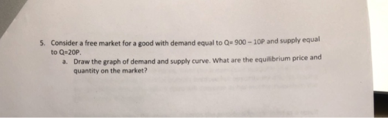 Consider a free market for a good with demand equal to Qe 900-10P and supply equal to Q-20P 5. Draw the graph of demand and supply curve. What are the equilibrium price and quantity on the market? a.