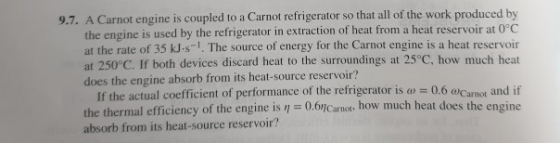 ed to a Carnot refrigerator so that all of the work produced by the engine is used by the refrigerator in extraction of heat from a heat reservoir at 0°C at the rate of 35 kJ-s . The source of energy for the Carnot engine is a heat reservoir 9.7. A Carnot engine is coupl at 250°C. If both devices discard heat to the surroundings at 25°C, how much heat does the engine absorb from its heat-source reservoir? If the actual coefficient of performance of the refrigerator is 0.6 rmal efficiency of the engine is absorb from its heat-source reservoir? 0.6Canot, how much heat does the engine