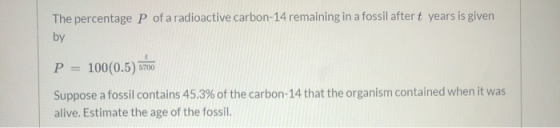 The percentage P of a radioactive carbon-14 remaining in a fossil after t years is given by P = 100(0.5) 5700 Suppose a fossi