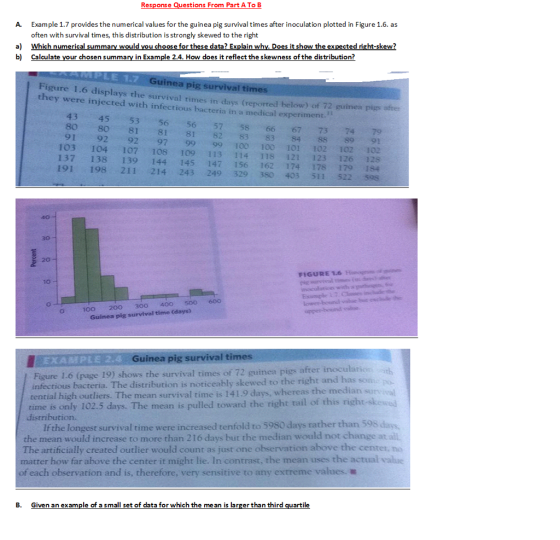 Response Questions From Part A To B Example 1.7 provides the numerical values for the guinea pig survival times after inoculation plotted in Figure 1.6. as often with survival times, th is distribution is strongly skewed to the right A a Which numerical summary would you choose for these data? Explain whv. Does it show the expected right-skew? b) Calculate your chosen summary in Example 2.4. How does it reflect the skewness of the distribution? Guinea pig survival times Figure 1.6 displays the survival times in days (reported be they were injected with infectious bacteria in a medical experiment. low) of 72 guinea pigs after 43 45 53 56 56 57 58 66 67 73 74 79 80 80 81 81 81 82 83 83 84 SS 89 91 91 92 92 97 9999 10o 100 101 102 102 102 103 104 107 108 109 113 114 118 121 123 126 2s 137 138 139 144 145 147 156 162 174 178 179 1s4 191 198 211 214 243 249 329 380 403 511 522 s9s 40 30 20 FIGURE 1.6 Ho 10 100 200 3o0 40o 500 600 Guinea pig survival time (days) EXABPLE 2.4 Guinea pig survival times / Figure L6 (page 19) shows the survival times of 72 guinea pigs after inocularios eably skewed to the right and has son. Figure 1-6 (page 19) shows the survival times of 72 guinea pigs tential high outliers. The mean survival time is 141.9 days, whereas the median sunvical time is only 102.5 days. The mean is pulled toward the right tail of this distribution. Ifthe longest survival time were increased tenfold to 5980 days rather than 598 days. the mean would increase to more than 216 days but the median would not change at ail. The artificially created outlier would count as just one observation above the center, no matter how far above the center it might lie. In contrast, the mean uses the actual value ofeach observation and is, therefore, very sensitive to any extreme values. B. Given an example of a small set of data for which the me an is larger than third quartile