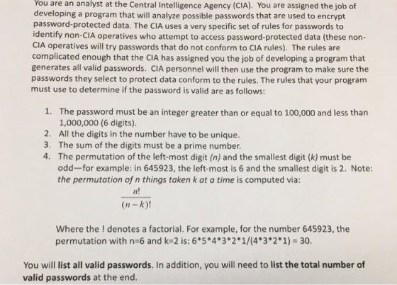 You are at the Central Intelligence Agency (CIA). You are assigned the job of developing a program that will analyze possible passwords that are used to encrypt password-protected data. The cIA uses a very specific set of rules for passwords to identify non-CIA operatives who attempt to access password-protected data (these non- CIA operatives will try passwords that do not conform to CIA rules). The rules are complicated enough that the CIA has assigned you the job of developing a program that generates all valid passwords. cIA personnel will then use the program to make sure the passwords they select to protect data conform to the rules. The rules that your program must use to determine if the password is valid are as follows: 1. The password must be an integer greater than or equal to 100,000 and less than 1,000,000 (6 digits). 2. All the digits in the number have to be unique. 3. The sum of the digits must be a prime number. 4. The permutation of the left-most digit (n) and the smallest digit (k) must be odd-for example: in 645923, the left-most is 6 and the smallest digit is 2. Note: the permutation of n things taken k at a time is computed via: (n -k)! Where the denotes a factorial. For example, for the number 645923, the permutation with n 6 and k 2 is: 65*4*3 2 1/(4 3 2 1) 30. You will list all valid passwords. In addition, you will need to list the total number of valid passwords at the end.
