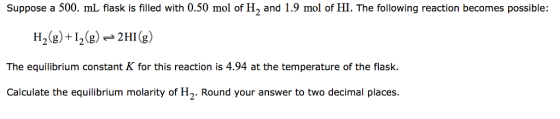 Suppose a 500. mL flask is filled with 0.50 mol of H2 and 1.9 mol of HI. The following reaction becomes possible: H2(g)+12g2HIg The equilibrium constant K for this reaction is 4.94 at the temperature of the flask. Calculate the equilibrium molarity of H2. Round your answer to two decimal places.