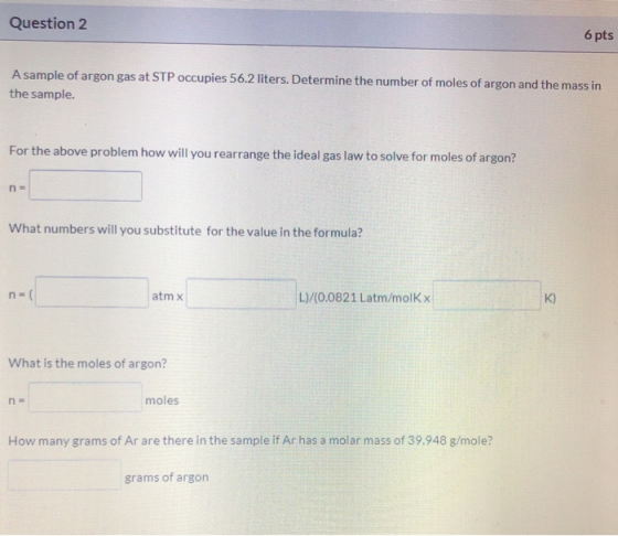 Question 2 6 pts A sample of argon gas at STP occupies 56.2 liters. Determine the number of moles of argon and the mass in th